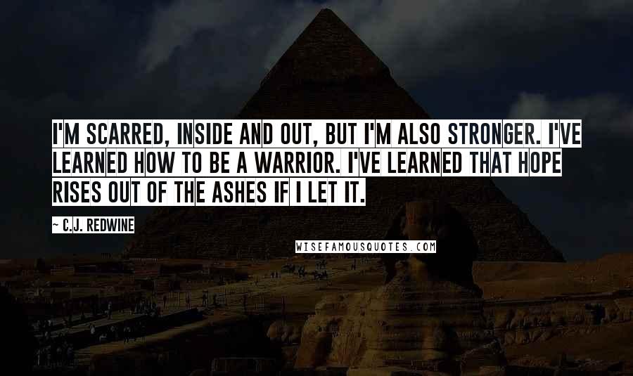 C.J. Redwine Quotes: I'm scarred, inside and out, but I'm also stronger. I've learned how to be a warrior. I've learned that hope rises out of the ashes if I let it.