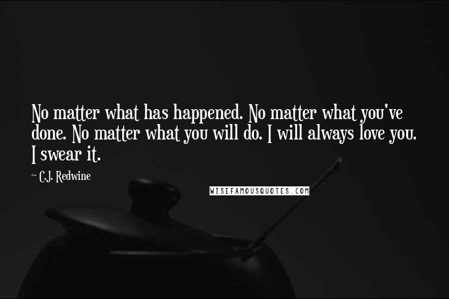 C.J. Redwine Quotes: No matter what has happened. No matter what you've done. No matter what you will do. I will always love you. I swear it.