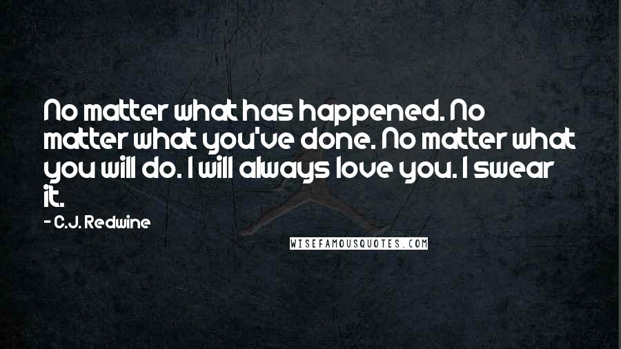 C.J. Redwine Quotes: No matter what has happened. No matter what you've done. No matter what you will do. I will always love you. I swear it.