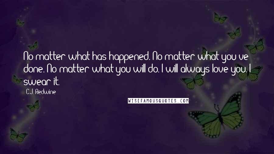 C.J. Redwine Quotes: No matter what has happened. No matter what you've done. No matter what you will do. I will always love you. I swear it.