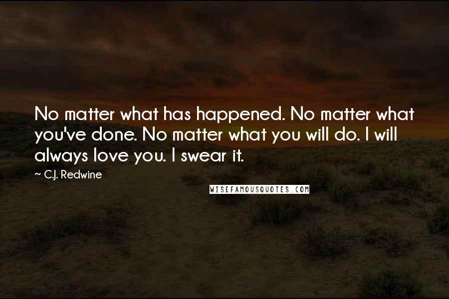 C.J. Redwine Quotes: No matter what has happened. No matter what you've done. No matter what you will do. I will always love you. I swear it.