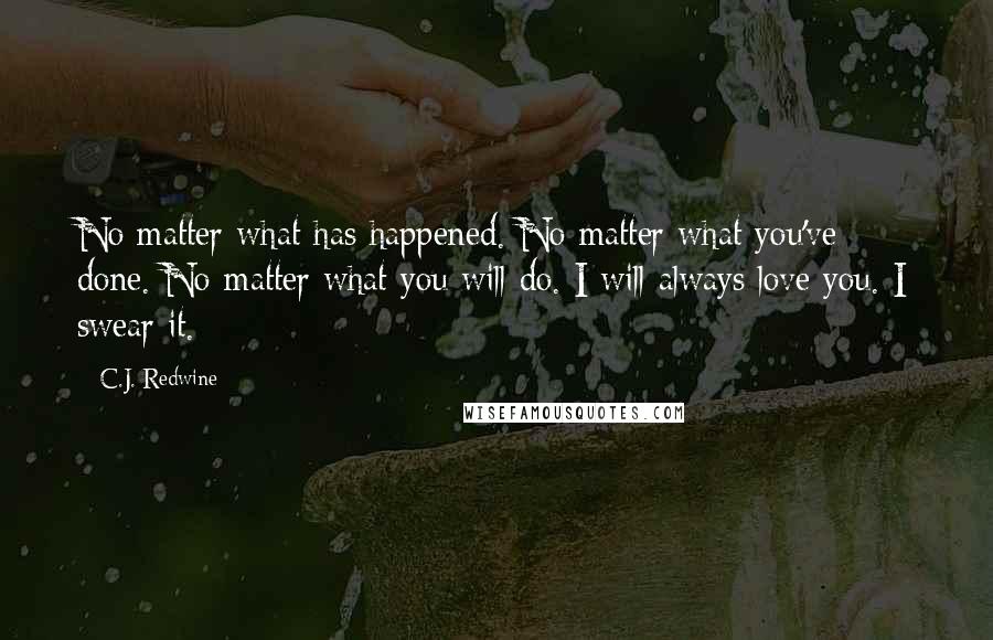 C.J. Redwine Quotes: No matter what has happened. No matter what you've done. No matter what you will do. I will always love you. I swear it.