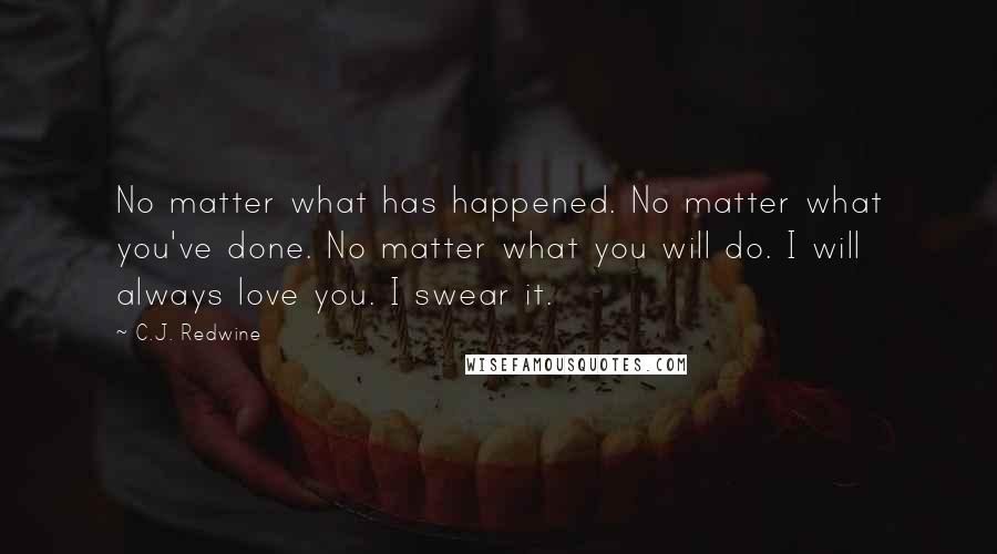 C.J. Redwine Quotes: No matter what has happened. No matter what you've done. No matter what you will do. I will always love you. I swear it.