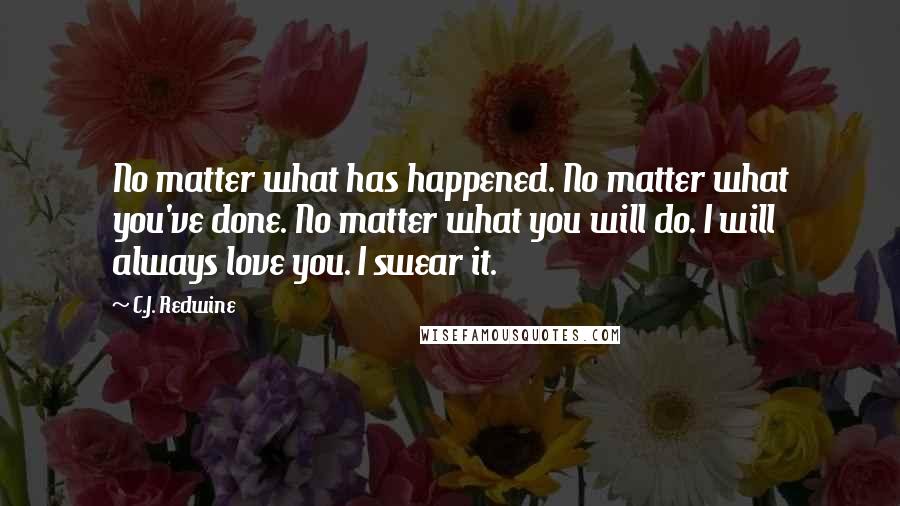 C.J. Redwine Quotes: No matter what has happened. No matter what you've done. No matter what you will do. I will always love you. I swear it.