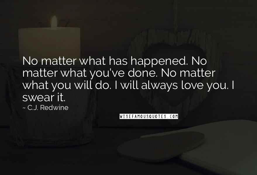 C.J. Redwine Quotes: No matter what has happened. No matter what you've done. No matter what you will do. I will always love you. I swear it.