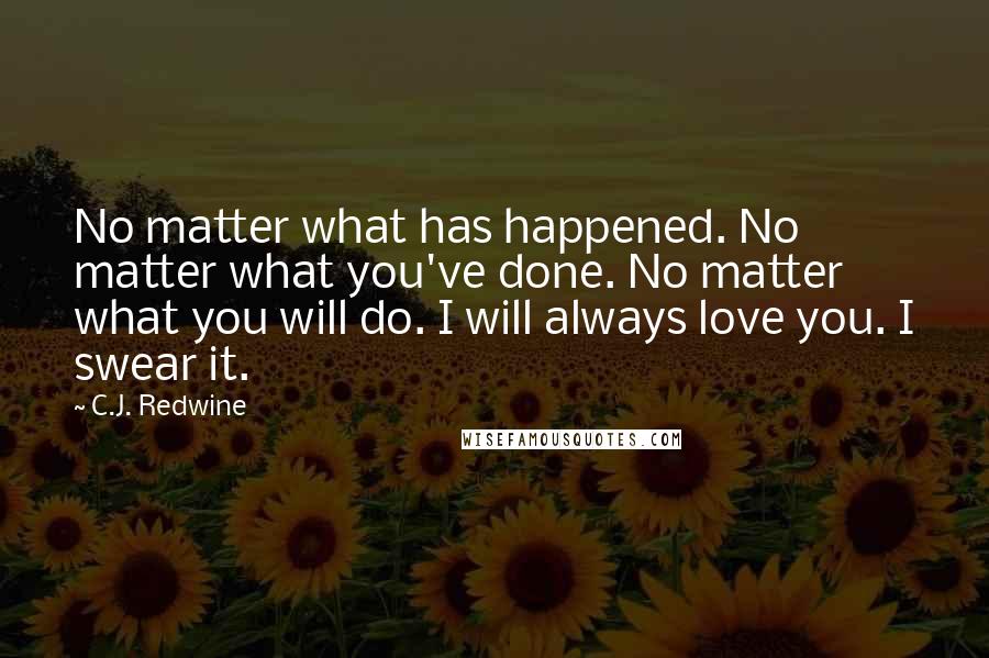 C.J. Redwine Quotes: No matter what has happened. No matter what you've done. No matter what you will do. I will always love you. I swear it.