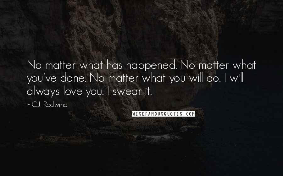 C.J. Redwine Quotes: No matter what has happened. No matter what you've done. No matter what you will do. I will always love you. I swear it.