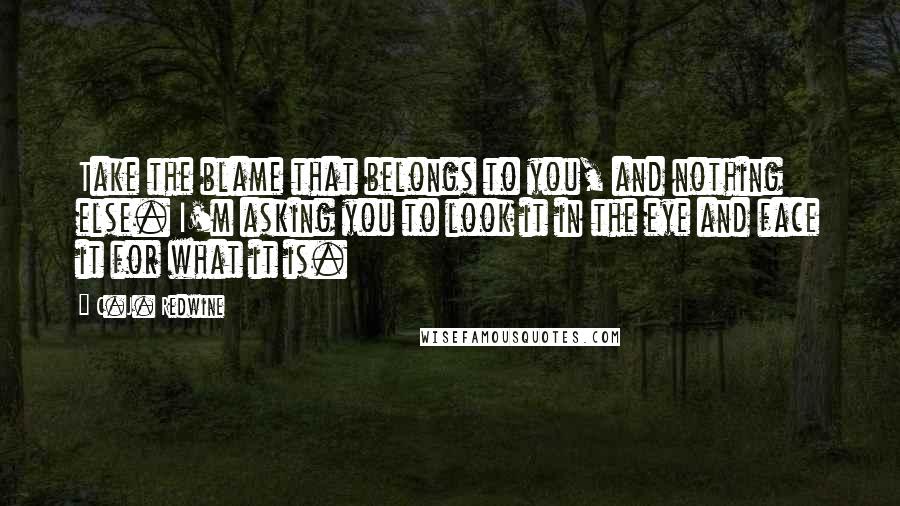 C.J. Redwine Quotes: Take the blame that belongs to you, and nothing else. I'm asking you to look it in the eye and face it for what it is.