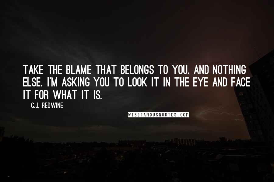 C.J. Redwine Quotes: Take the blame that belongs to you, and nothing else. I'm asking you to look it in the eye and face it for what it is.