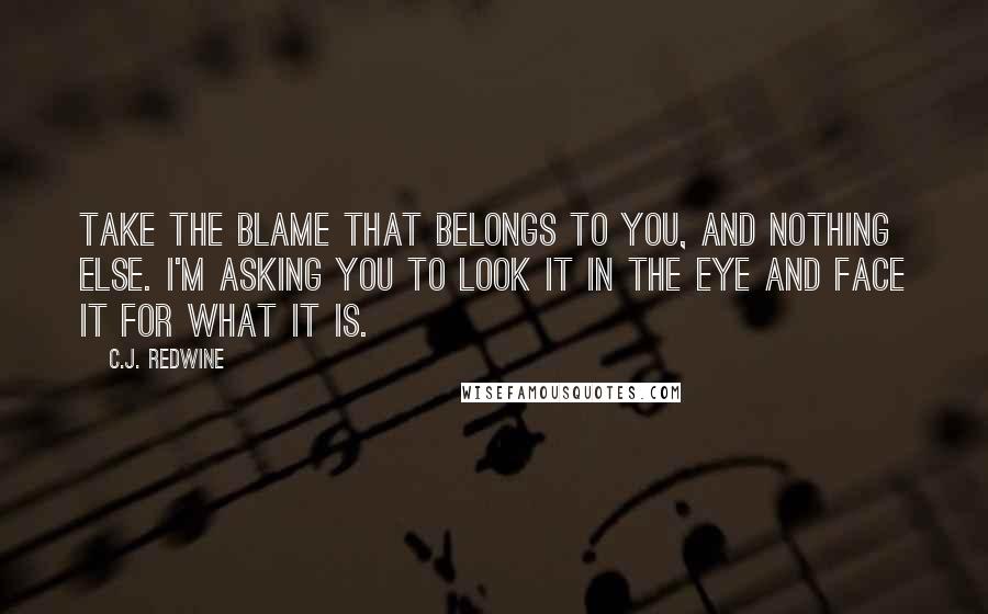 C.J. Redwine Quotes: Take the blame that belongs to you, and nothing else. I'm asking you to look it in the eye and face it for what it is.