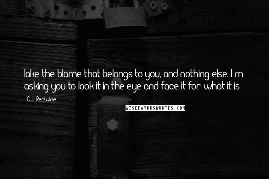 C.J. Redwine Quotes: Take the blame that belongs to you, and nothing else. I'm asking you to look it in the eye and face it for what it is.