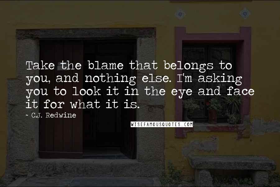 C.J. Redwine Quotes: Take the blame that belongs to you, and nothing else. I'm asking you to look it in the eye and face it for what it is.