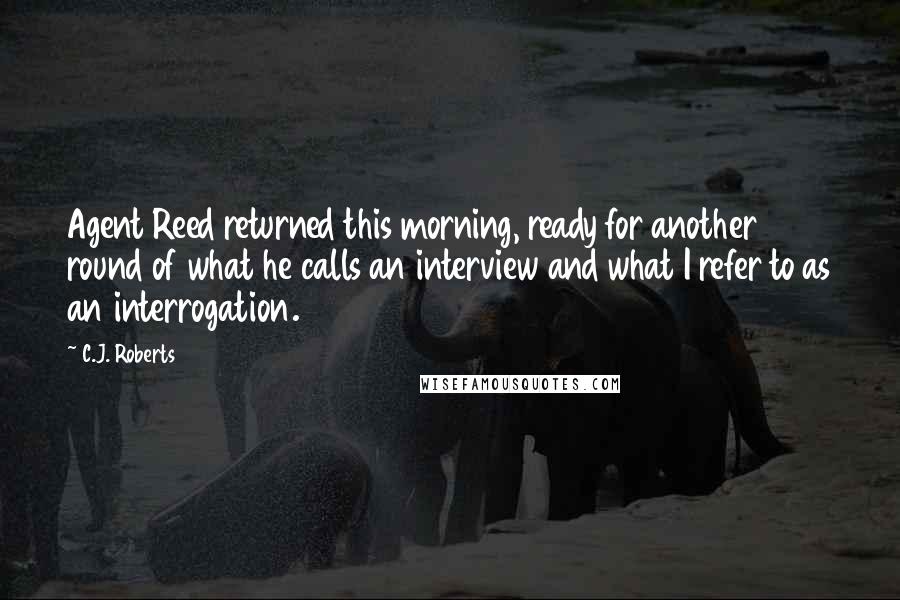 C.J. Roberts Quotes: Agent Reed returned this morning, ready for another round of what he calls an interview and what I refer to as an interrogation.