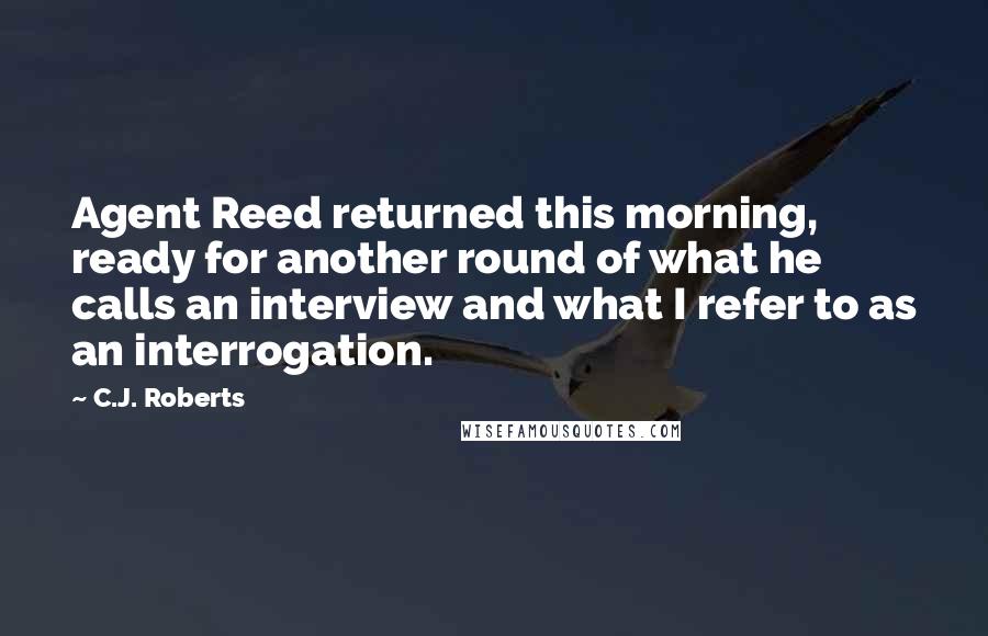 C.J. Roberts Quotes: Agent Reed returned this morning, ready for another round of what he calls an interview and what I refer to as an interrogation.