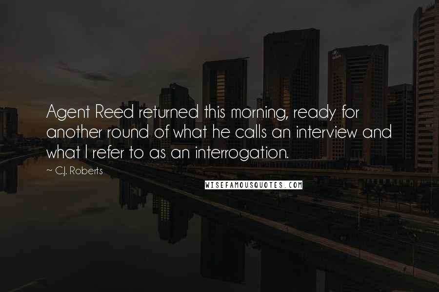 C.J. Roberts Quotes: Agent Reed returned this morning, ready for another round of what he calls an interview and what I refer to as an interrogation.