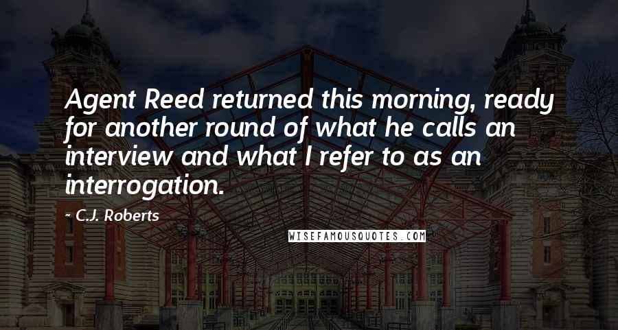 C.J. Roberts Quotes: Agent Reed returned this morning, ready for another round of what he calls an interview and what I refer to as an interrogation.
