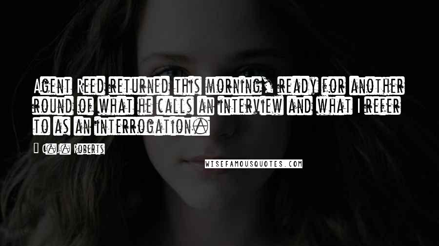 C.J. Roberts Quotes: Agent Reed returned this morning, ready for another round of what he calls an interview and what I refer to as an interrogation.