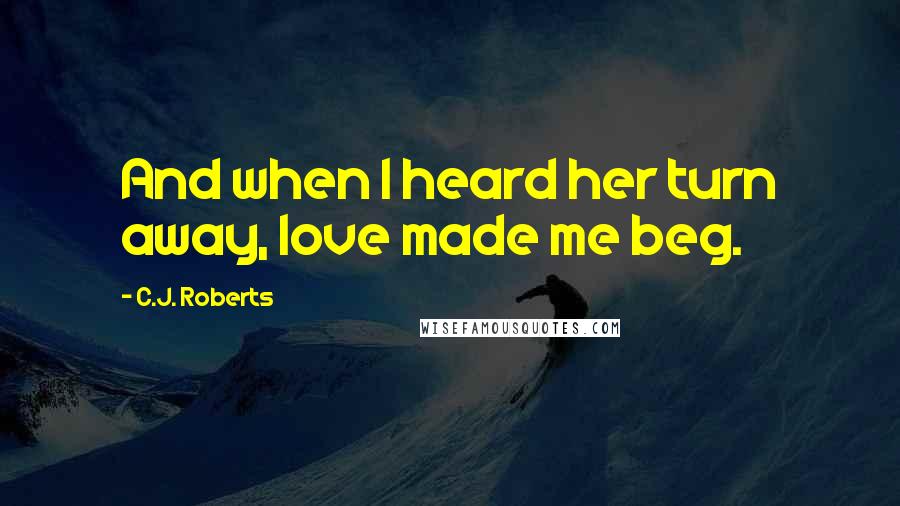 C.J. Roberts Quotes: And when I heard her turn away, love made me beg.
