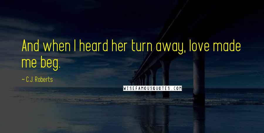 C.J. Roberts Quotes: And when I heard her turn away, love made me beg.