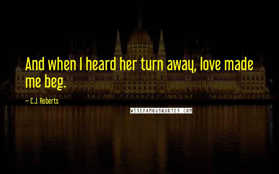 C.J. Roberts Quotes: And when I heard her turn away, love made me beg.