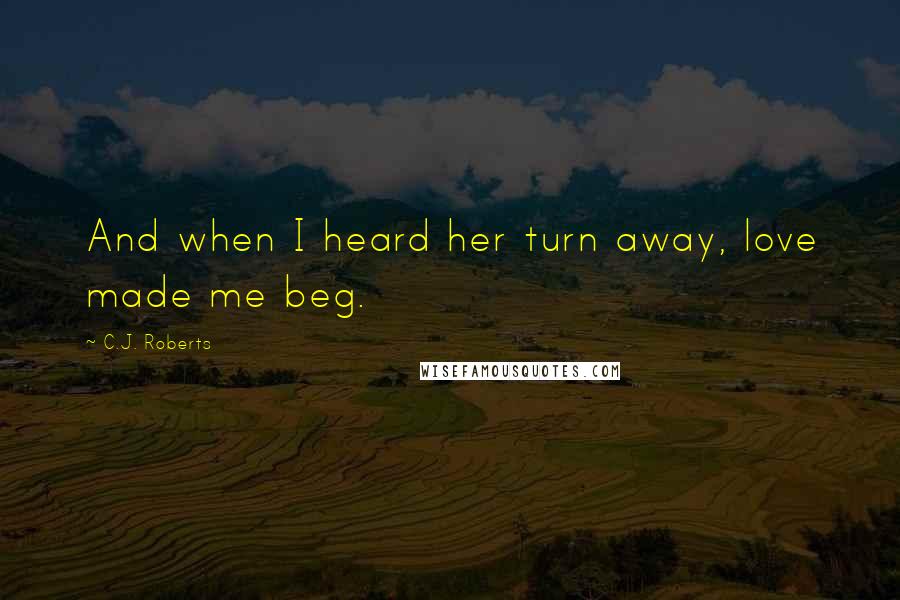 C.J. Roberts Quotes: And when I heard her turn away, love made me beg.