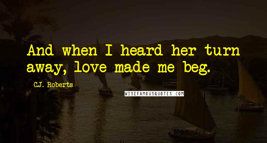C.J. Roberts Quotes: And when I heard her turn away, love made me beg.