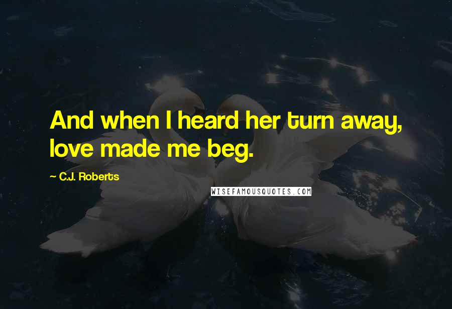 C.J. Roberts Quotes: And when I heard her turn away, love made me beg.