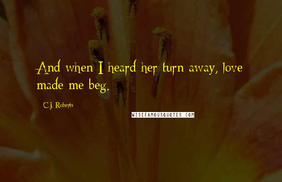 C.J. Roberts Quotes: And when I heard her turn away, love made me beg.