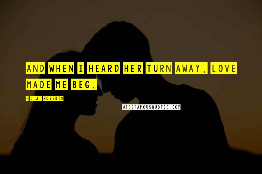 C.J. Roberts Quotes: And when I heard her turn away, love made me beg.