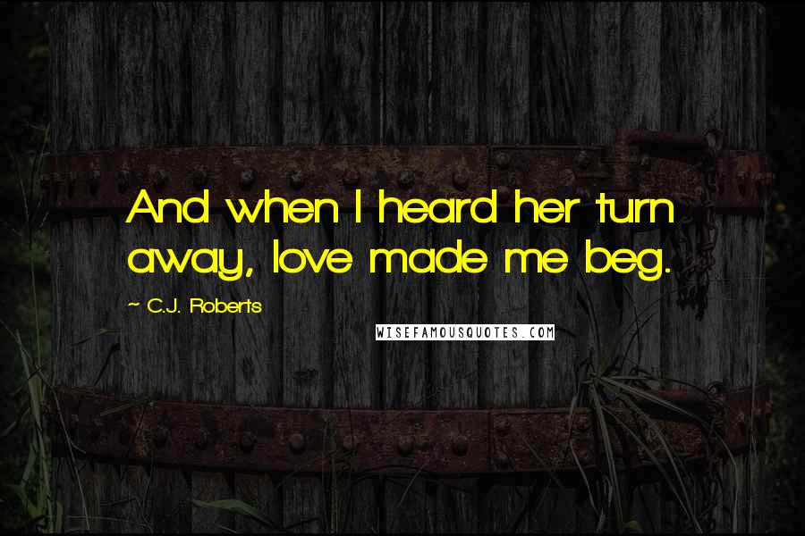C.J. Roberts Quotes: And when I heard her turn away, love made me beg.