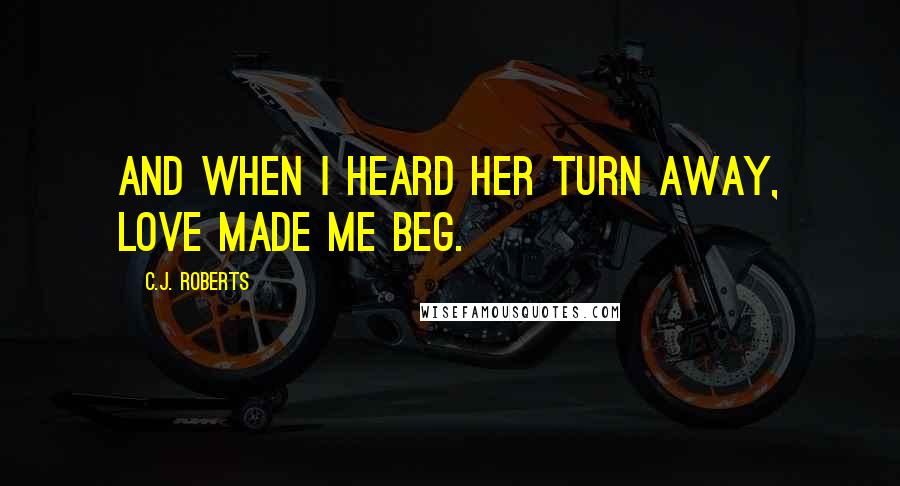 C.J. Roberts Quotes: And when I heard her turn away, love made me beg.