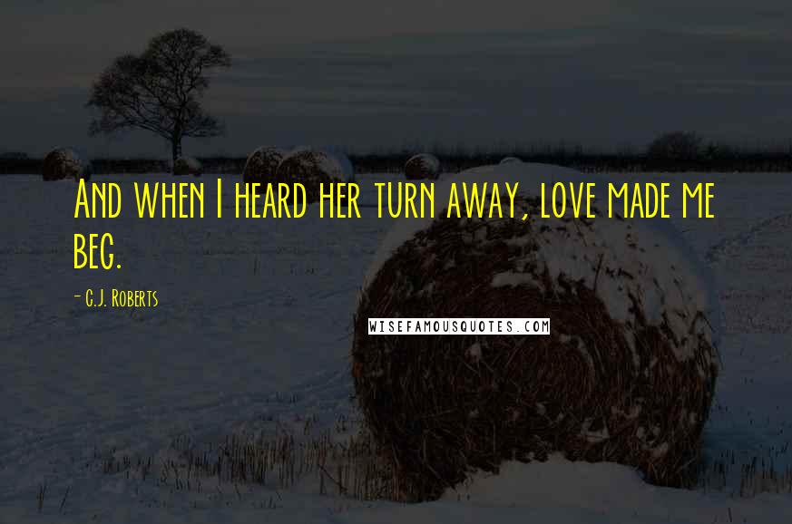 C.J. Roberts Quotes: And when I heard her turn away, love made me beg.
