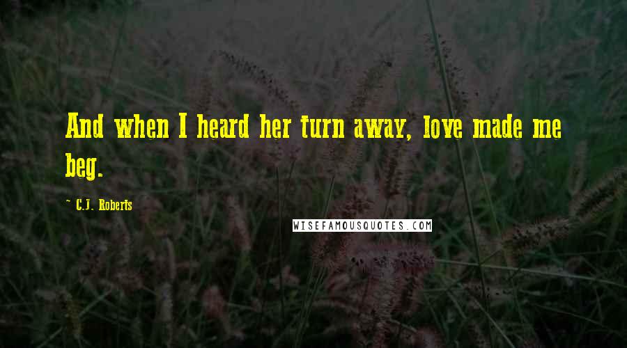 C.J. Roberts Quotes: And when I heard her turn away, love made me beg.