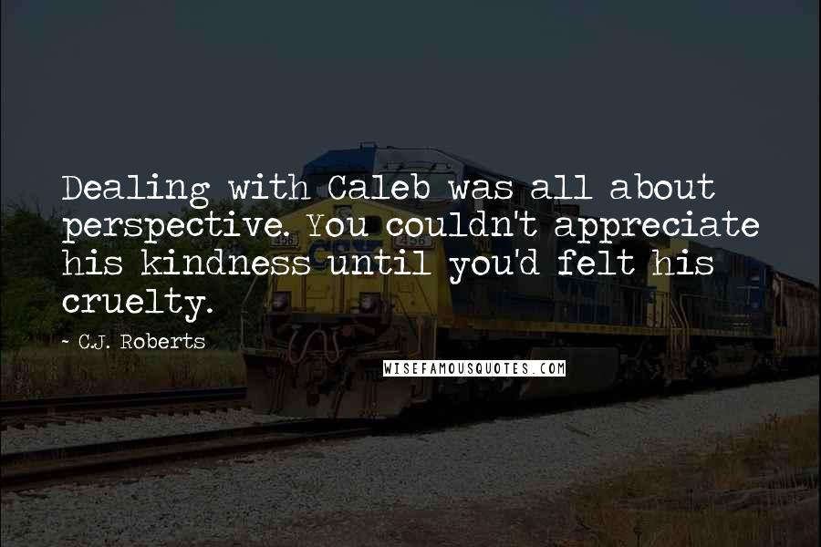 C.J. Roberts Quotes: Dealing with Caleb was all about perspective. You couldn't appreciate his kindness until you'd felt his cruelty.