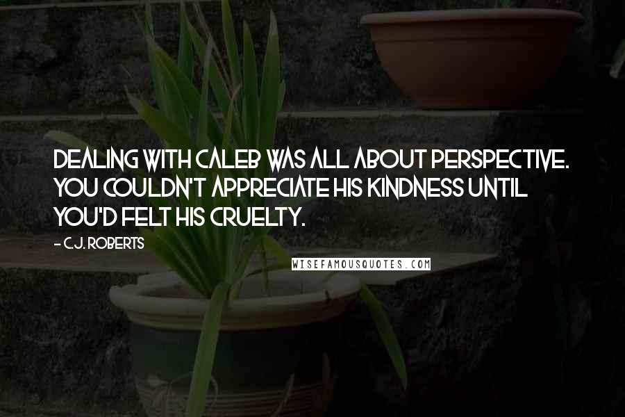 C.J. Roberts Quotes: Dealing with Caleb was all about perspective. You couldn't appreciate his kindness until you'd felt his cruelty.