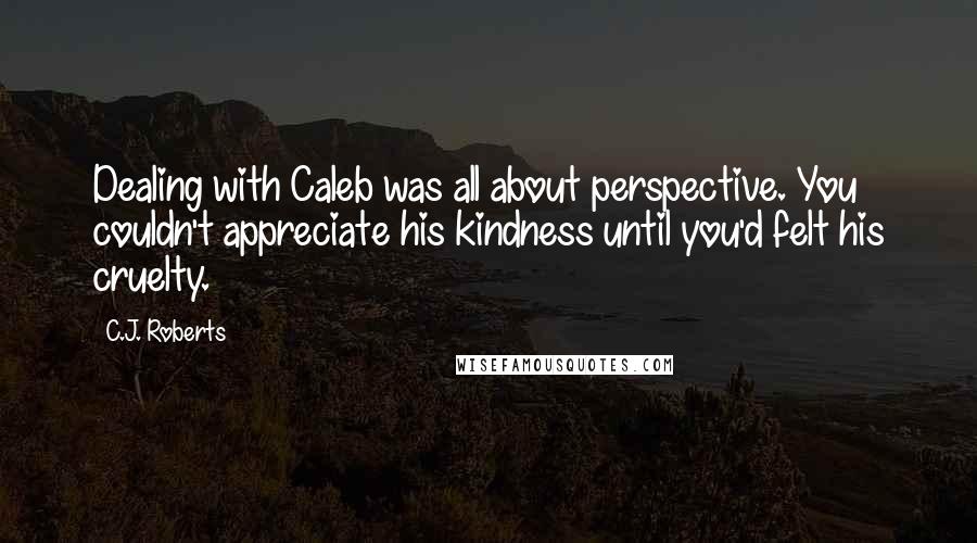 C.J. Roberts Quotes: Dealing with Caleb was all about perspective. You couldn't appreciate his kindness until you'd felt his cruelty.