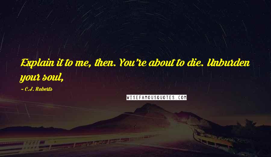 C.J. Roberts Quotes: Explain it to me, then. You're about to die. Unburden your soul,