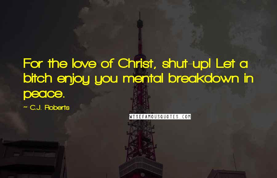 C.J. Roberts Quotes: For the love of Christ, shut-up! Let a bitch enjoy you mental breakdown in peace.