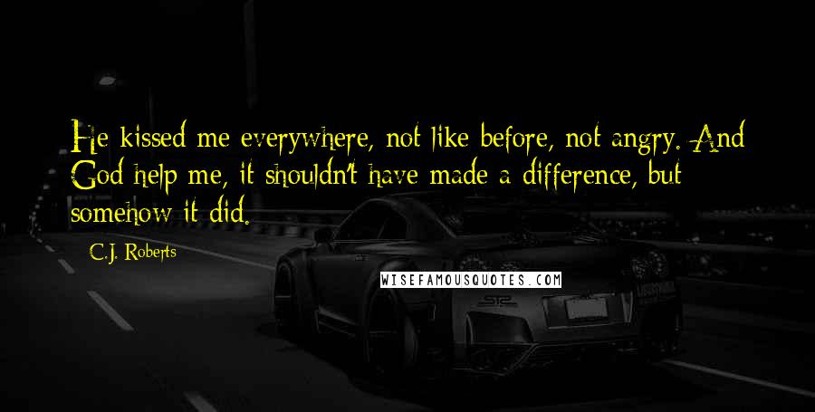 C.J. Roberts Quotes: He kissed me everywhere, not like before, not angry. And God help me, it shouldn't have made a difference, but somehow it did.