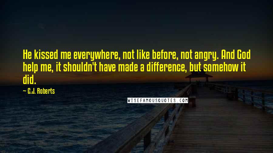 C.J. Roberts Quotes: He kissed me everywhere, not like before, not angry. And God help me, it shouldn't have made a difference, but somehow it did.