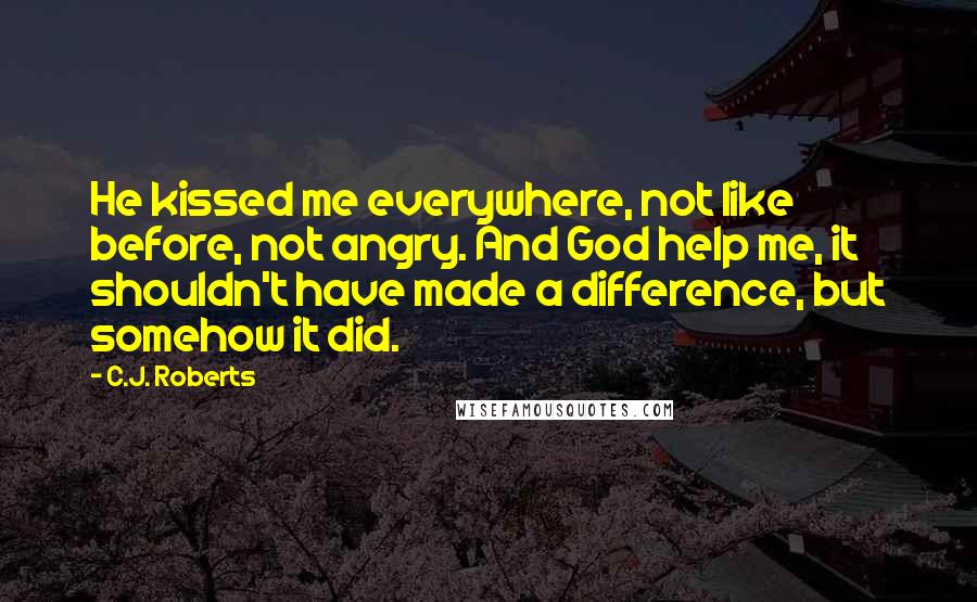 C.J. Roberts Quotes: He kissed me everywhere, not like before, not angry. And God help me, it shouldn't have made a difference, but somehow it did.