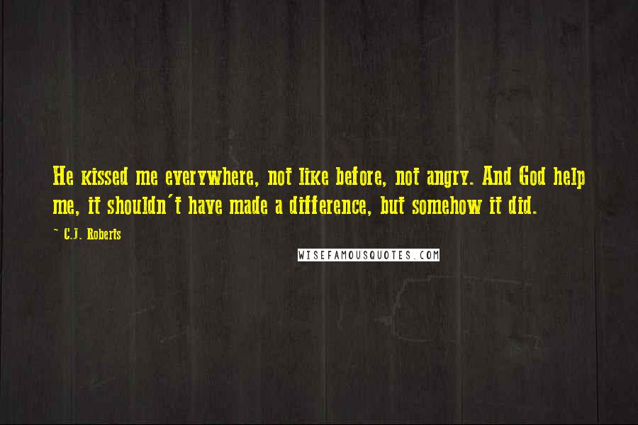 C.J. Roberts Quotes: He kissed me everywhere, not like before, not angry. And God help me, it shouldn't have made a difference, but somehow it did.