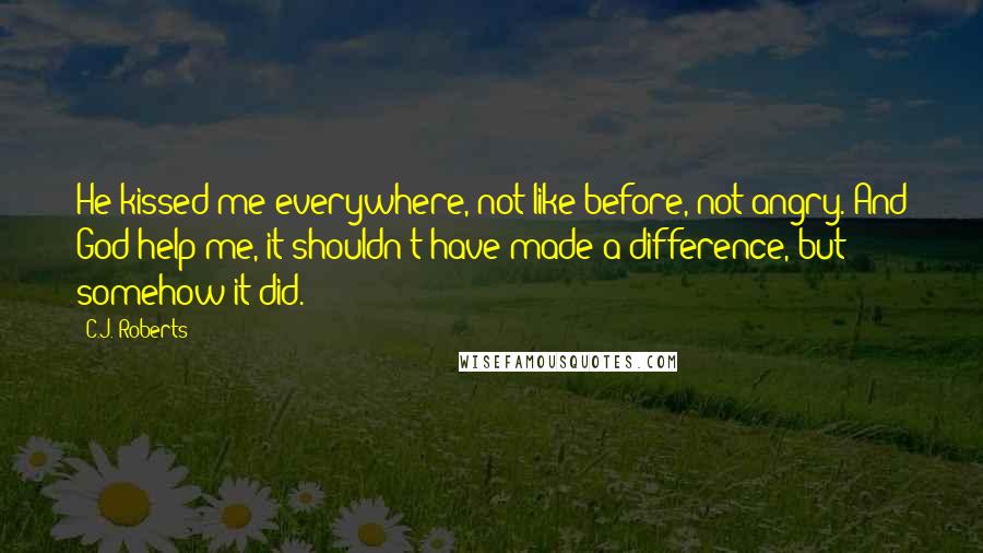 C.J. Roberts Quotes: He kissed me everywhere, not like before, not angry. And God help me, it shouldn't have made a difference, but somehow it did.