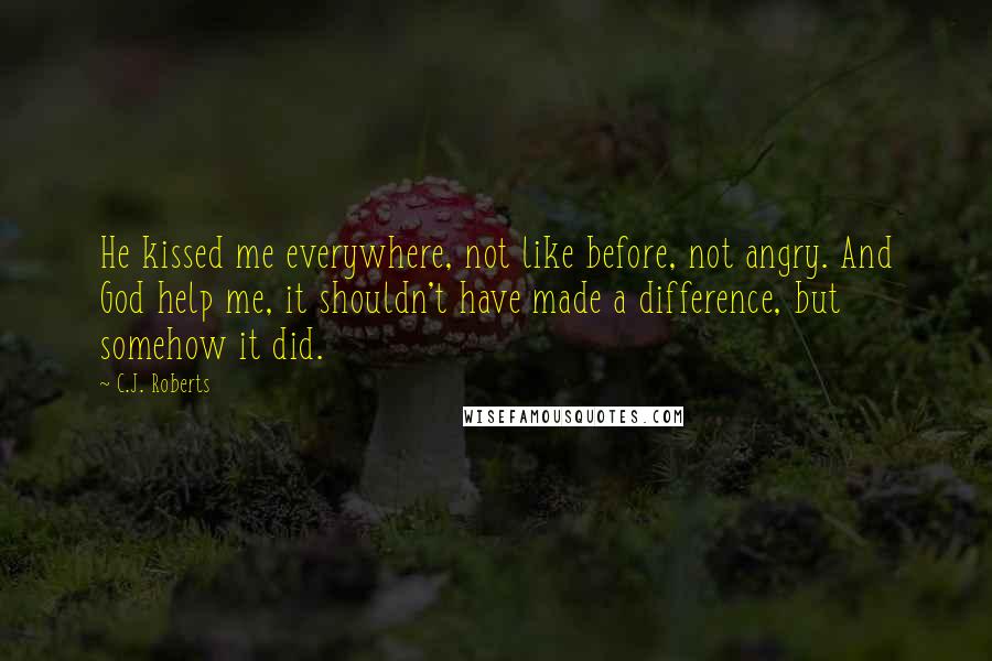 C.J. Roberts Quotes: He kissed me everywhere, not like before, not angry. And God help me, it shouldn't have made a difference, but somehow it did.