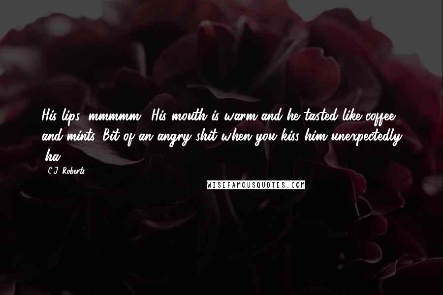 C.J. Roberts Quotes: His lips (mmmmm). His mouth is warm and he tasted like coffee and mints. Bit of an angry shit when you kiss him unexpectedly (ha!).