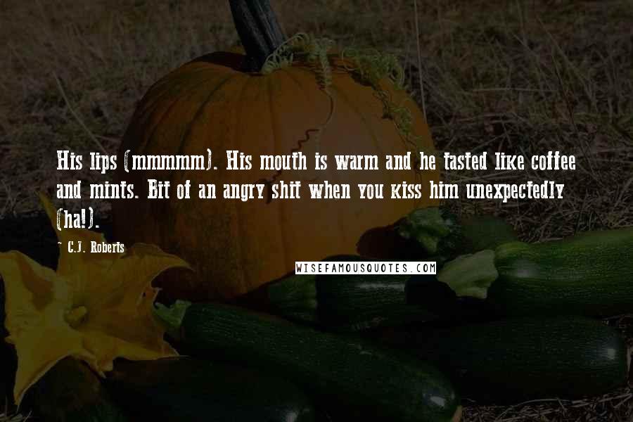 C.J. Roberts Quotes: His lips (mmmmm). His mouth is warm and he tasted like coffee and mints. Bit of an angry shit when you kiss him unexpectedly (ha!).
