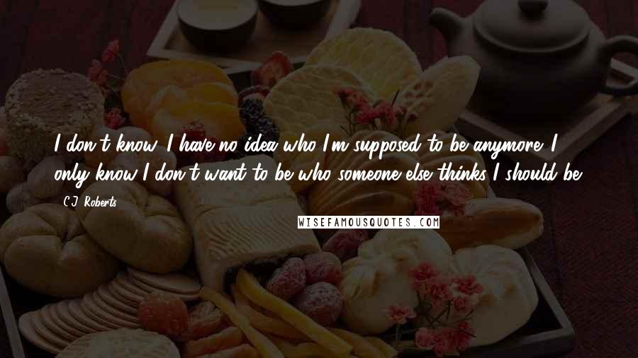 C.J. Roberts Quotes: I don't know. I have no idea who I'm supposed to be anymore. I only know I don't want to be who someone else thinks I should be.