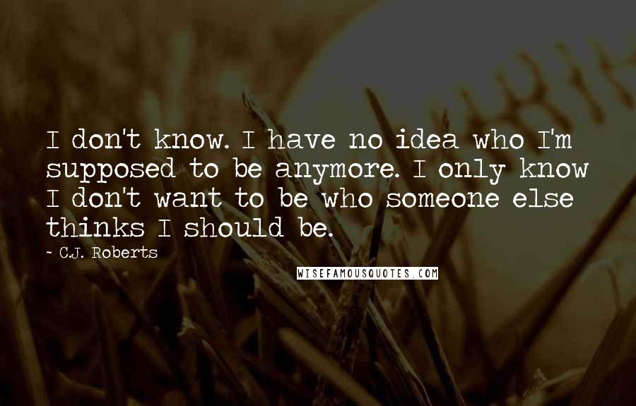 C.J. Roberts Quotes: I don't know. I have no idea who I'm supposed to be anymore. I only know I don't want to be who someone else thinks I should be.