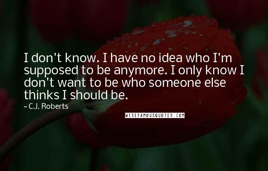 C.J. Roberts Quotes: I don't know. I have no idea who I'm supposed to be anymore. I only know I don't want to be who someone else thinks I should be.