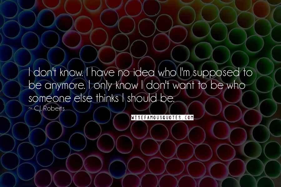 C.J. Roberts Quotes: I don't know. I have no idea who I'm supposed to be anymore. I only know I don't want to be who someone else thinks I should be.